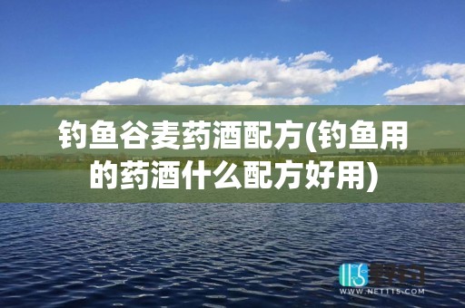 钓鱼谷麦药酒配方(钓鱼用的药酒什么配方好用)
