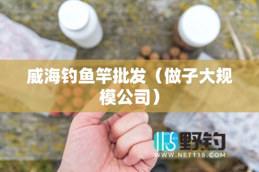 威海钓鱼竿批发（做子大规模公司）