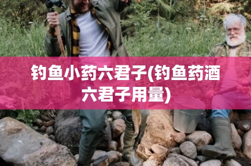 钓鱼小药六君子(钓鱼药酒六君子用量)