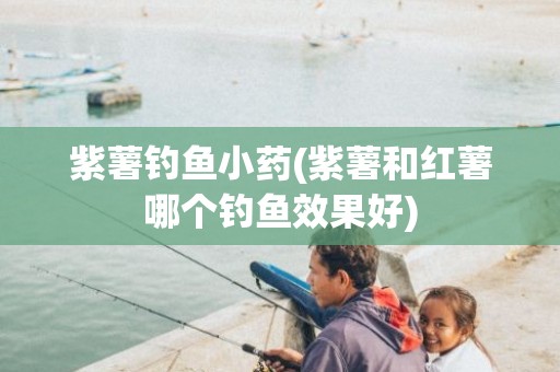 紫薯钓鱼小药(紫薯和红薯哪个钓鱼效果好)