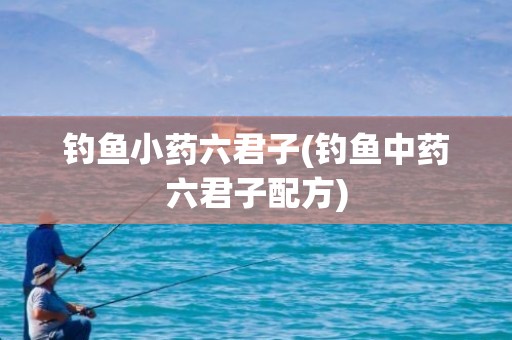钓鱼小药六君子(钓鱼中药六君子配方)