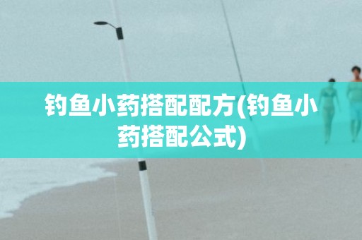 钓鱼小药搭配配方(钓鱼小药搭配公式)