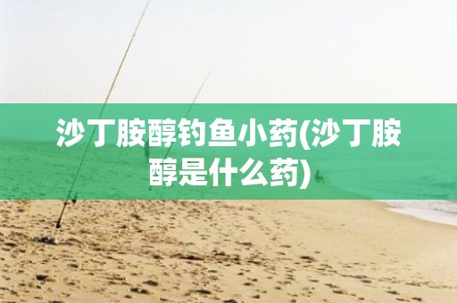 沙丁胺醇钓鱼小药(沙丁胺醇是什么药)