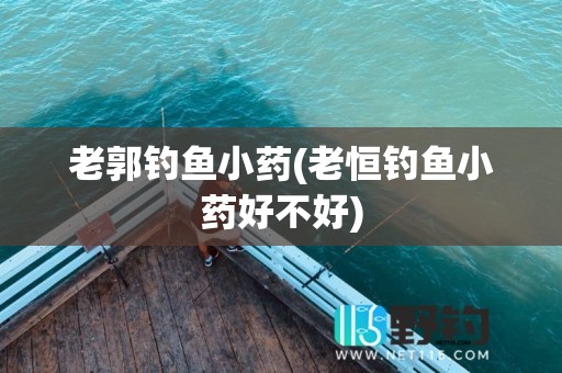 老郭钓鱼小药(老恒钓鱼小药好不好)