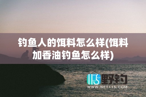 钓鱼人的饵料怎么样(饵料加香油钓鱼怎么样)