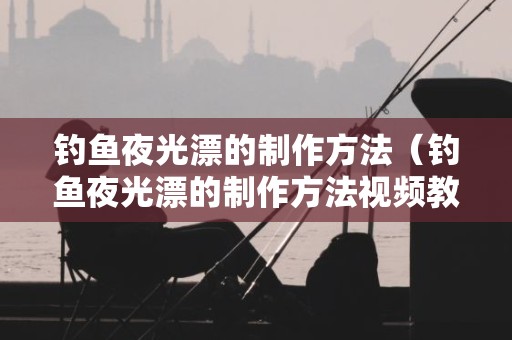 钓鱼夜光漂的制作方法（钓鱼夜光漂的制作方法视频教程）