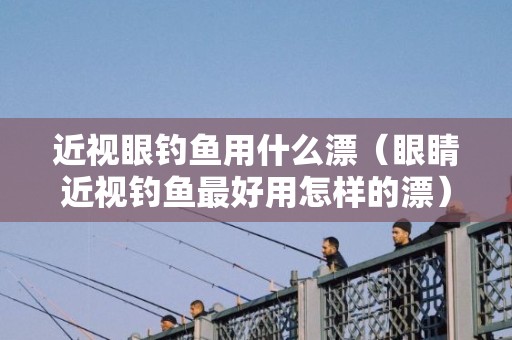 近视眼钓鱼用什么漂（眼睛近视钓鱼最好用怎样的漂）