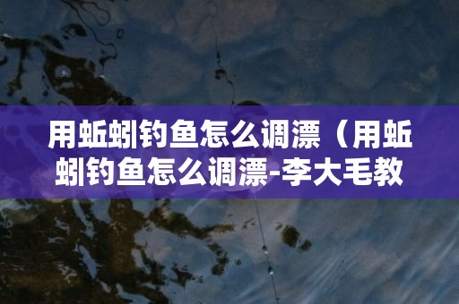 用蚯蚓钓鱼怎么调漂（用蚯蚓钓鱼怎么调漂-李大毛教你几招,简单又实用）