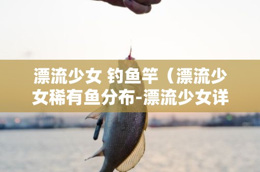 漂流少女 钓鱼竿（漂流少女稀有鱼分布-漂流少女详解攻略）