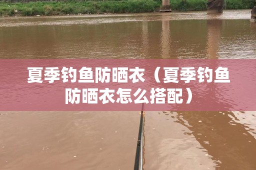 夏季钓鱼防晒衣（夏季钓鱼防晒衣怎么搭配）