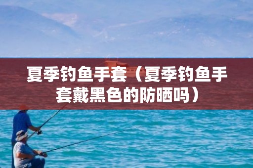 夏季钓鱼手套（夏季钓鱼手套戴黑色的防晒吗）