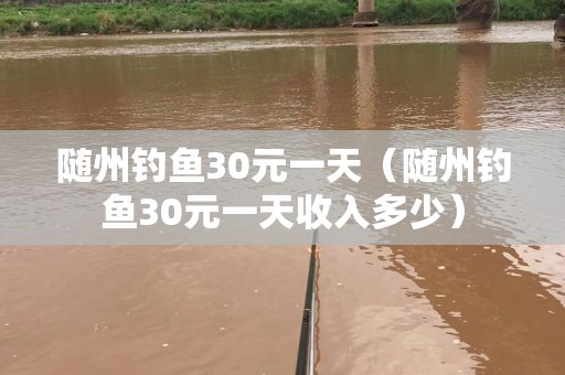 随州钓鱼30元一天（随州钓鱼30元一天收入多少）