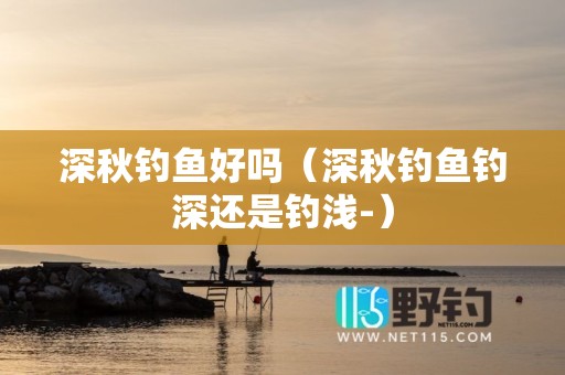 深秋钓鱼好吗（深秋钓鱼钓深还是钓浅-）
