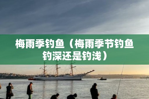 梅雨季钓鱼（梅雨季节钓鱼钓深还是钓浅）