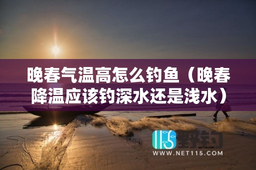 晚春气温高怎么钓鱼（晚春降温应该钓深水还是浅水）