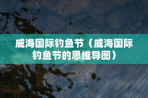 威海国际钓鱼节（威海国际钓鱼节的思维导图）