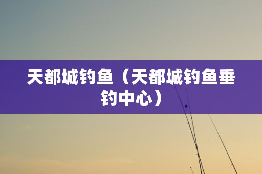天都城钓鱼（天都城钓鱼垂钓中心）