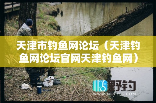 天津市钓鱼网论坛（天津钓鱼网论坛官网天津钓鱼网）