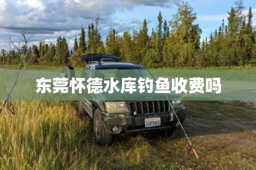 东莞怀德水库钓鱼收费吗