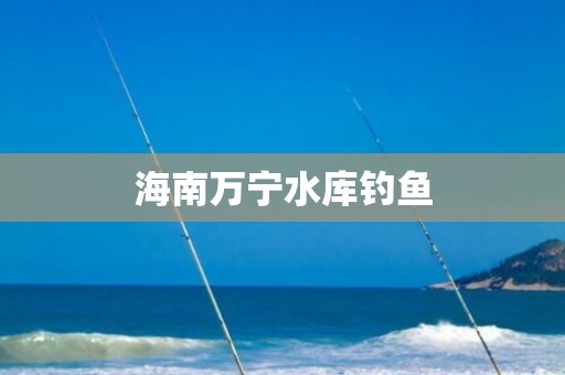 海南万宁水库钓鱼