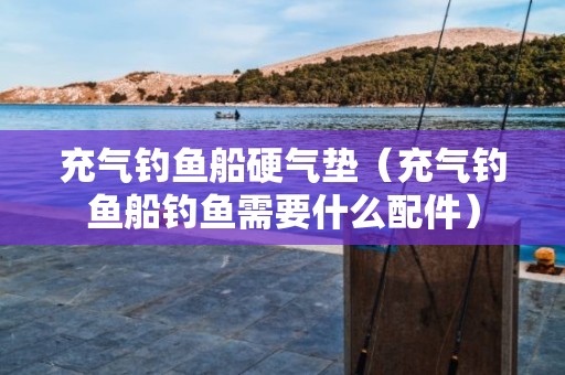 充气钓鱼船硬气垫（充气钓鱼船钓鱼需要什么配件）
