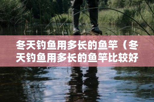 冬天钓鱼用多长的鱼竿（冬天钓鱼用多长的鱼竿比较好）