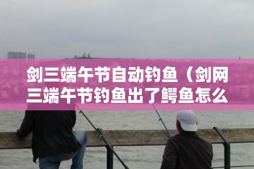 剑三端午节自动钓鱼（剑网三端午节钓鱼出了鳄鱼怎么办）