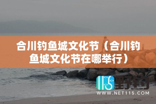 合川钓鱼城文化节（合川钓鱼城文化节在哪举行）