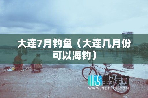 大连7月钓鱼（大连几月份可以海钓）
