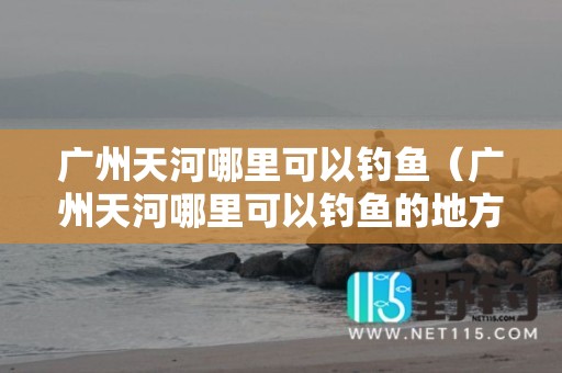 广州天河哪里可以钓鱼（广州天河哪里可以钓鱼的地方）