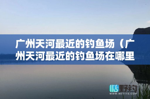 广州天河最近的钓鱼场（广州天河最近的钓鱼场在哪里）