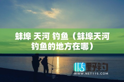 蚌埠 天河 钓鱼（蚌埠天河钓鱼的地方在哪）