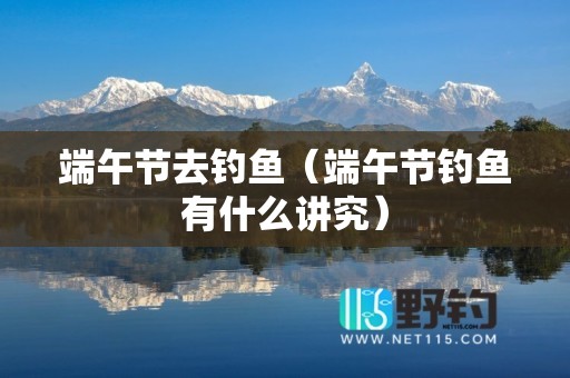 端午节去钓鱼（端午节钓鱼有什么讲究）