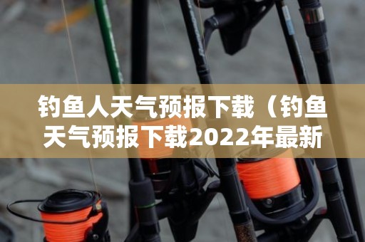 钓鱼人天气预报下载（钓鱼天气预报下载2022年最新版免费视频）