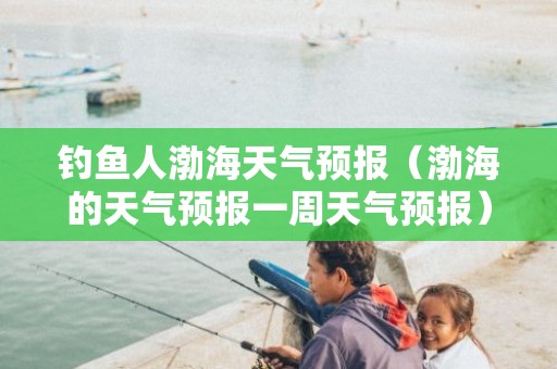 钓鱼人渤海天气预报（渤海的天气预报一周天气预报）