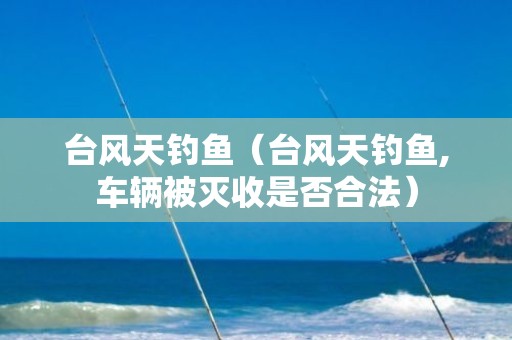 台风天钓鱼（台风天钓鱼,车辆被灭收是否合法）