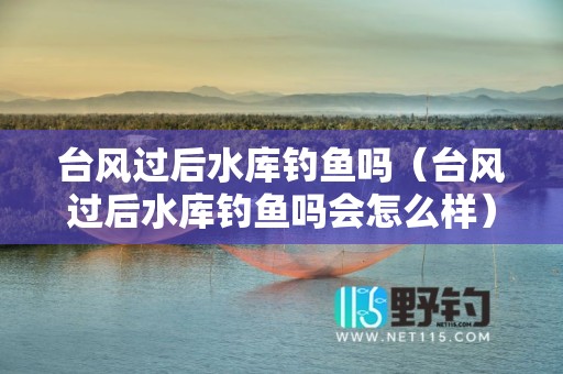 台风过后水库钓鱼吗（台风过后水库钓鱼吗会怎么样）