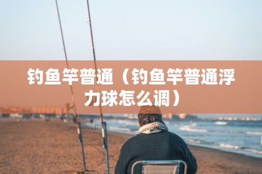 钓鱼竿普通（钓鱼竿普通浮力球怎么调）