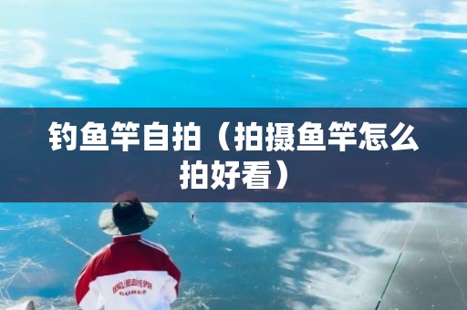 钓鱼竿自拍（拍摄鱼竿怎么拍好看）