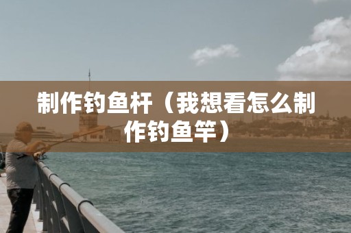 制作钓鱼杆（我想看怎么制作钓鱼竿）