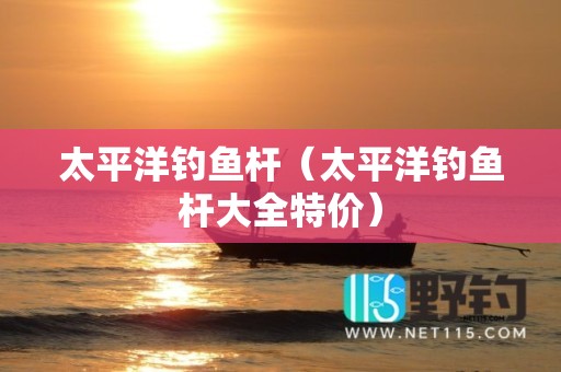 太平洋钓鱼杆（太平洋钓鱼杆大全特价）