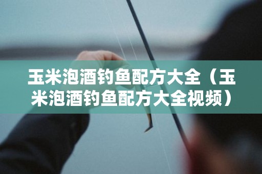 玉米泡酒钓鱼配方大全（玉米泡酒钓鱼配方大全视频）