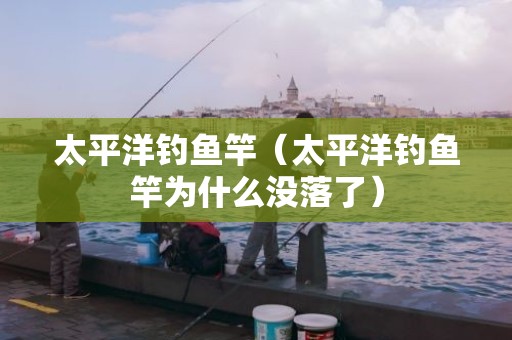太平洋钓鱼竿（太平洋钓鱼竿为什么没落了）