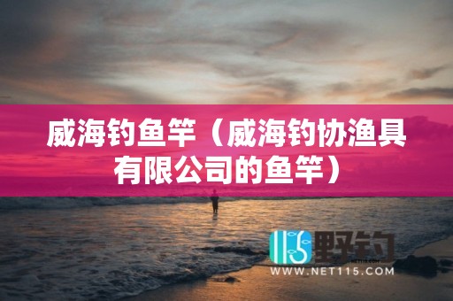 威海钓鱼竿（威海钓协渔具有限公司的鱼竿）