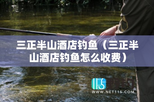 三正半山酒店钓鱼（三正半山酒店钓鱼怎么收费）