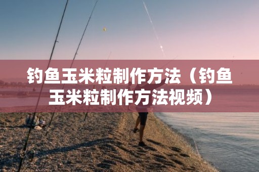 钓鱼玉米粒制作方法（钓鱼玉米粒制作方法视频）