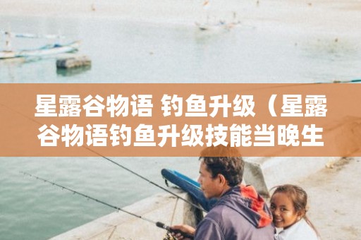 星露谷物语 钓鱼升级（星露谷物语钓鱼升级技能当晚生效吗）