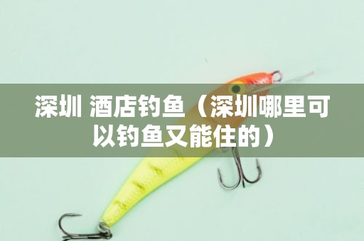 深圳 酒店钓鱼（深圳哪里可以钓鱼又能住的）