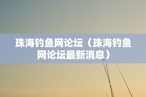 珠海钓鱼网论坛（珠海钓鱼网论坛最新消息）