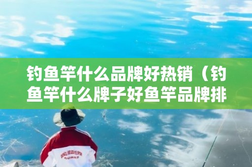 钓鱼竿什么品牌好热销（钓鱼竿什么牌子好鱼竿品牌排行榜）